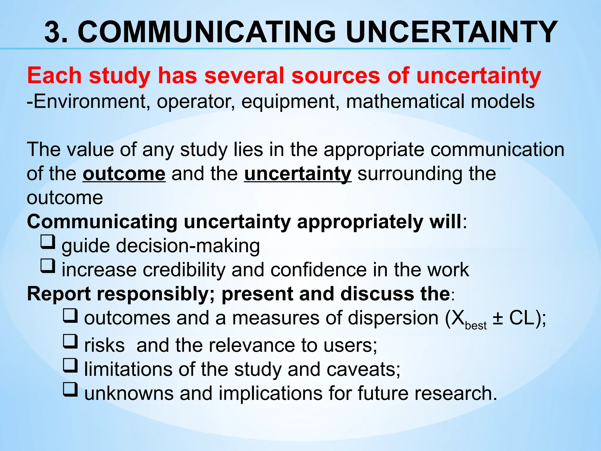 3. COMMUNICATING UNCERTAINTY
Each study has several sources of uncertainty
-Environment, operator, equipment, mathematical models
The value of any study lies in the appropriate communication
of the outcome and the uncertainty surrounding the
outcome
Communicating uncertainty appropriately will:
 guide decision-making
 increase credibility and confidence in the work
Report responsibly; present and discuss the:
 outcomes and a measures of dispersion (Xbest ± CL);
 risks and the relevance to users;
 limitations of the study and caveats;
 unknowns and implications for future research.
 