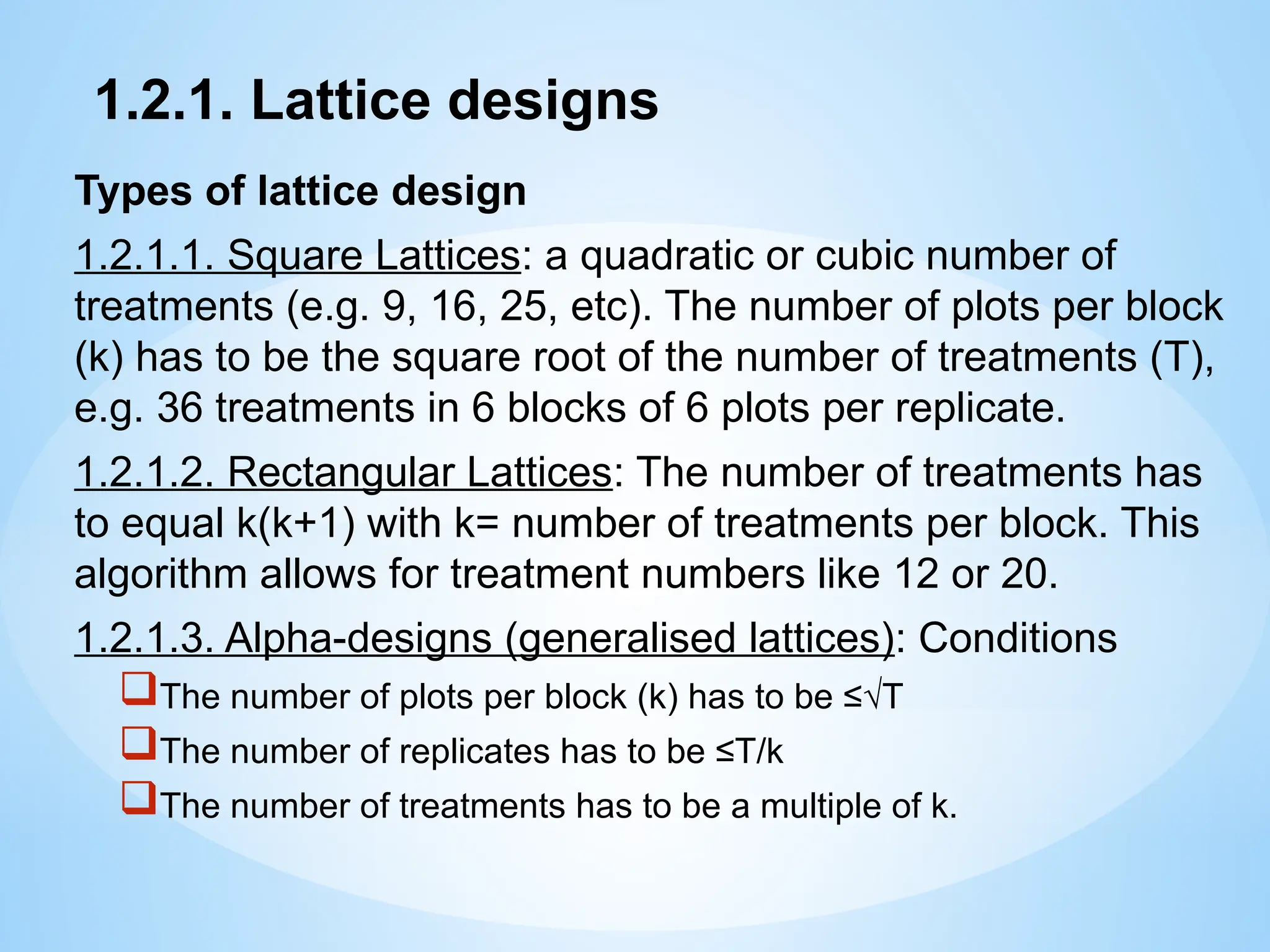 1.2.1. Lattice designs
Types of lattice design
1.2.1.1. Square Lattices: a quadratic or cubic number of
treatments (e.g. 9, 16, 25, etc). The number of plots per block
(k) has to be the square root of the number of treatments (T),
e.g. 36 treatments in 6 blocks of 6 plots per replicate.
1.2.1.2. Rectangular Lattices: The number of treatments has
to equal k(k+1) with k= number of treatments per block. This
algorithm allows for treatment numbers like 12 or 20.
1.2.1.3. Alpha-designs (generalised lattices): Conditions
The number of plots per block (k) has to be ≤√T
The number of replicates has to be ≤T/k
The number of treatments has to be a multiple of k.
 