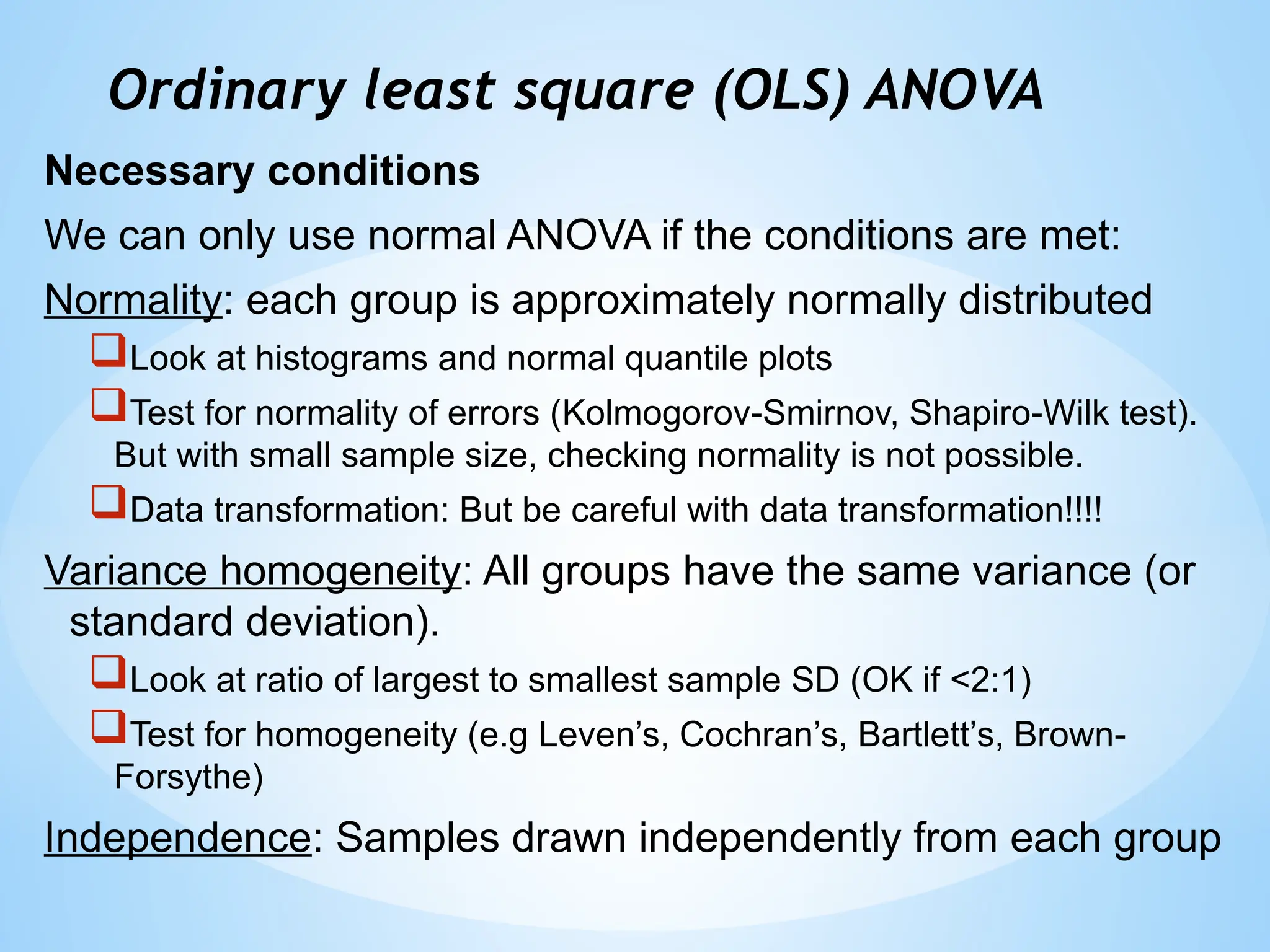 Ordinary least square (OLS) ANOVA
Necessary conditions
We can only use normal ANOVA if the conditions are met:
Normality: each group is approximately normally distributed
Look at histograms and normal quantile plots
Test for normality of errors (Kolmogorov-Smirnov, Shapiro-Wilk test).
But with small sample size, checking normality is not possible.
Data transformation: But be careful with data transformation!!!!
Variance homogeneity: All groups have the same variance (or
standard deviation).
Look at ratio of largest to smallest sample SD (OK if <2:1)
Test for homogeneity (e.g Leven’s, Cochran’s, Bartlett’s, Brown-
Forsythe)
Independence: Samples drawn independently from each group
 