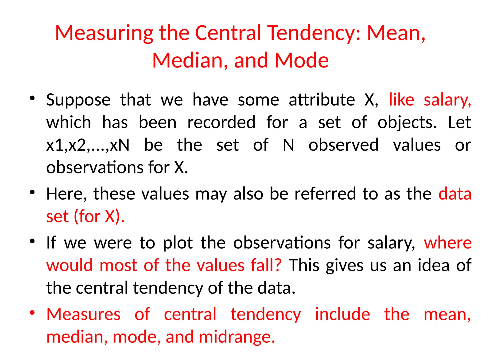 Measuring the Central Tendency: Mean,
Median, and Mode
• Suppose that we have some attribute X, like salary,
which has been recorded for a set of objects. Let
x1,x2,...,xN be the set of N observed values or
observations for X.
• Here, these values may also be referred to as the data
set (for X).
• If we were to plot the observations for salary, where
would most of the values fall? This gives us an idea of
the central tendency of the data.
• Measures of central tendency include the mean,
median, mode, and midrange.
 