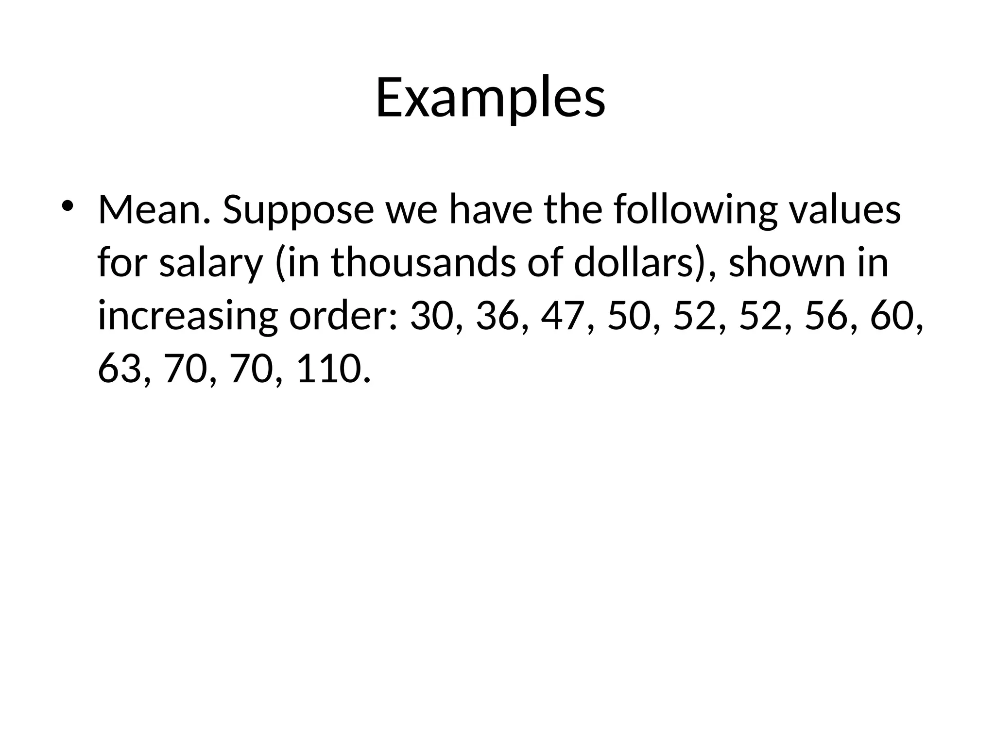 Examples
• Mean. Suppose we have the following values
for salary (in thousands of dollars), shown in
increasing order: 30, 36, 47, 50, 52, 52, 56, 60,
63, 70, 70, 110.
 