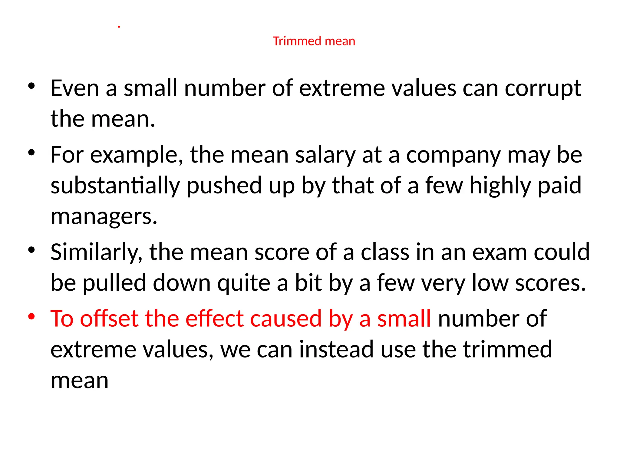 •
Trimmed mean
• Even a small number of extreme values can corrupt
the mean.
• For example, the mean salary at a company may be
substantially pushed up by that of a few highly paid
managers.
• Similarly, the mean score of a class in an exam could
be pulled down quite a bit by a few very low scores.
• To offset the effect caused by a small number of
extreme values, we can instead use the trimmed
mean
 