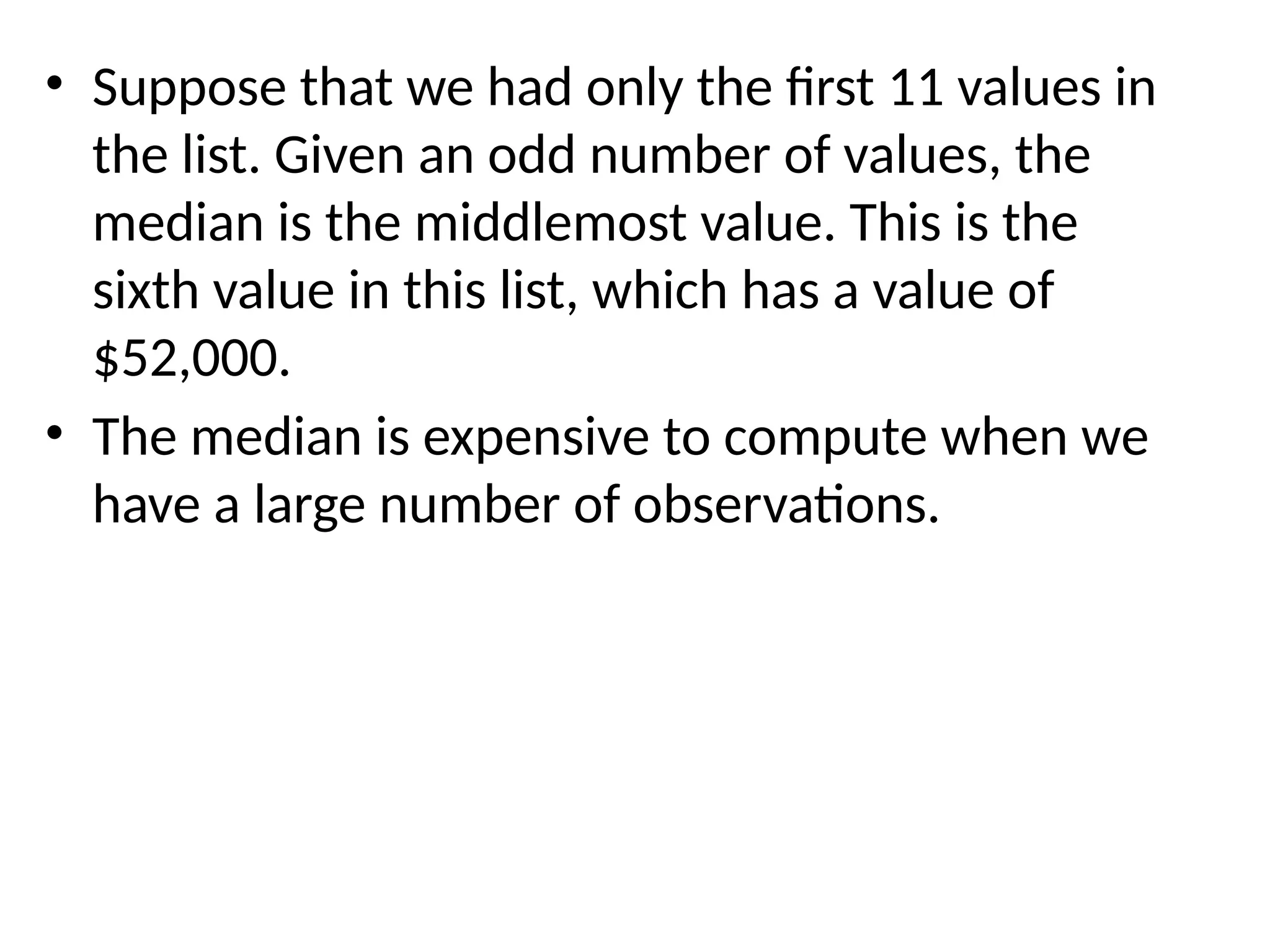 • Suppose that we had only the first 11 values in
the list. Given an odd number of values, the
median is the middlemost value. This is the
sixth value in this list, which has a value of
$52,000.
• The median is expensive to compute when we
have a large number of observations.
 