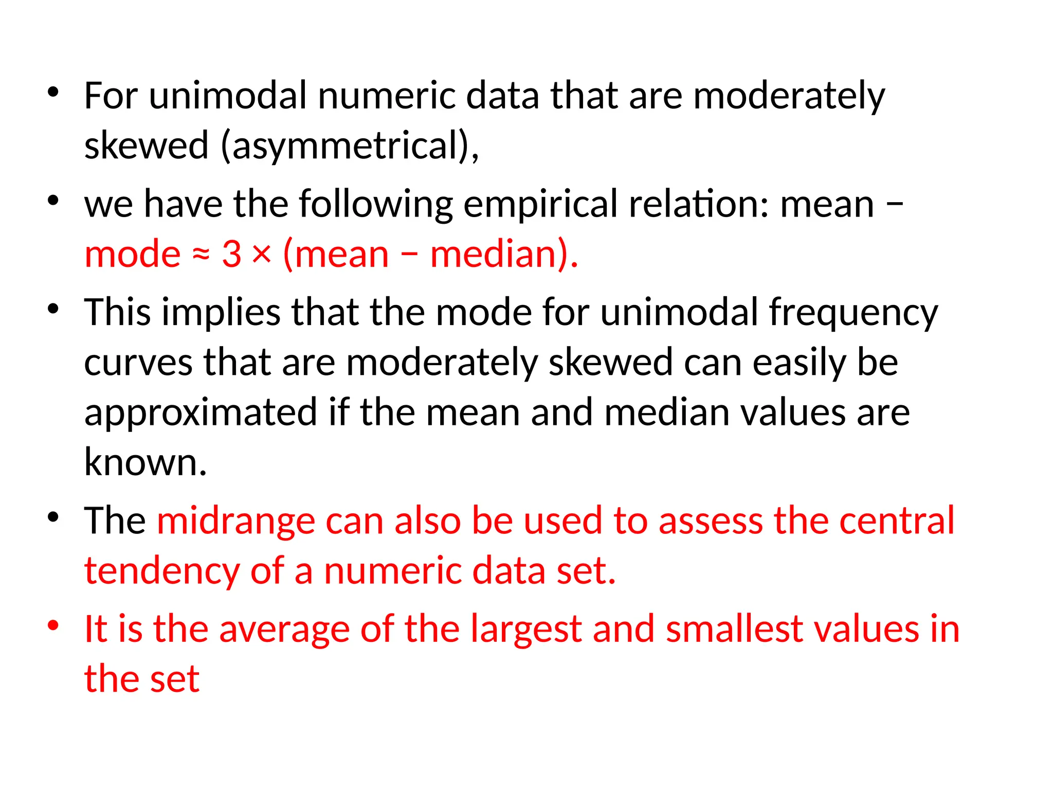 • For unimodal numeric data that are moderately
skewed (asymmetrical),
• we have the following empirical relation: mean −
mode ≈ 3 × (mean − median).
• This implies that the mode for unimodal frequency
curves that are moderately skewed can easily be
approximated if the mean and median values are
known.
• The midrange can also be used to assess the central
tendency of a numeric data set.
• It is the average of the largest and smallest values in
the set
 