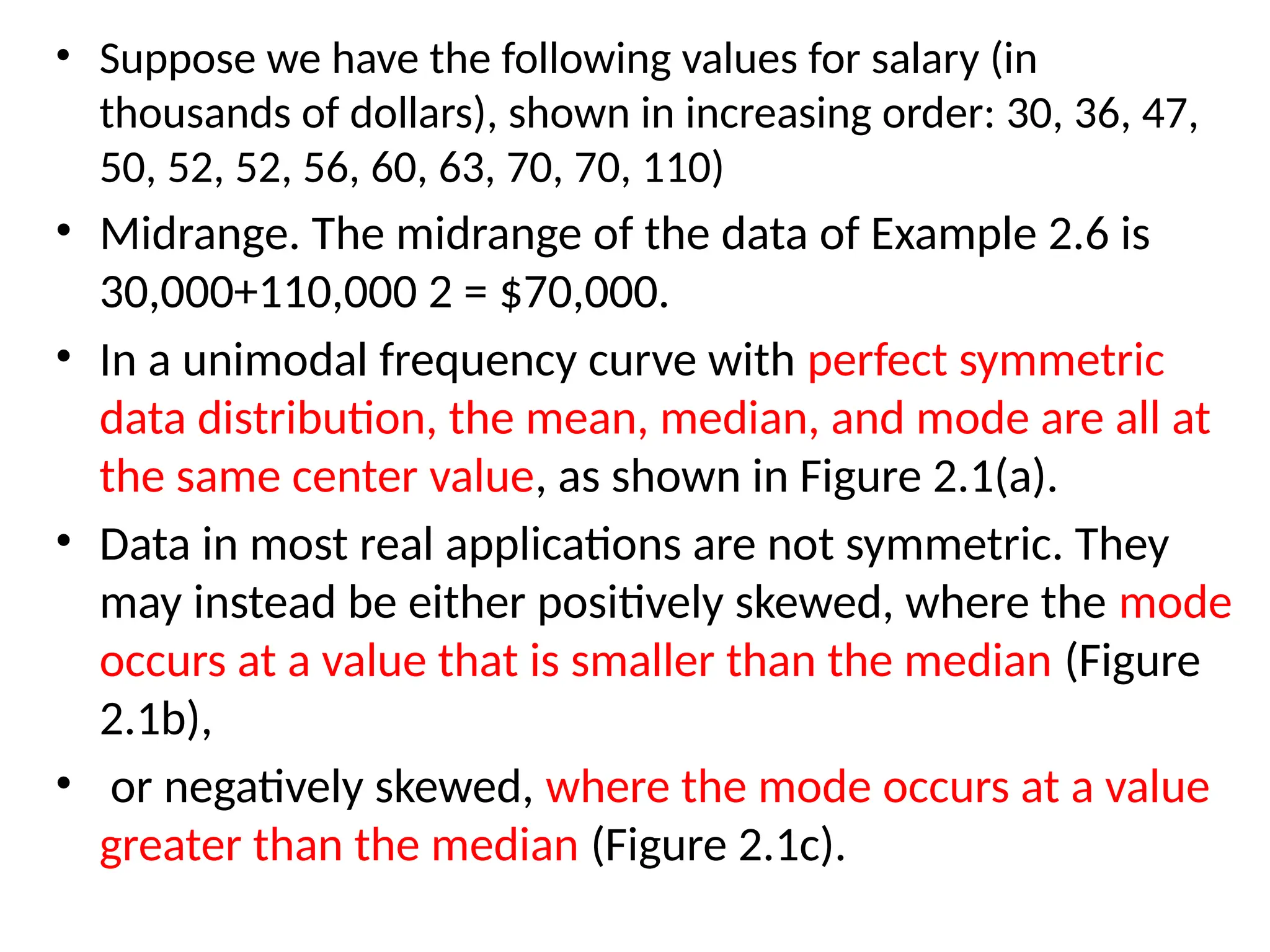 • Suppose we have the following values for salary (in
thousands of dollars), shown in increasing order: 30, 36, 47,
50, 52, 52, 56, 60, 63, 70, 70, 110)
• Midrange. The midrange of the data of Example 2.6 is
30,000+110,000 2 = $70,000.
• In a unimodal frequency curve with perfect symmetric
data distribution, the mean, median, and mode are all at
the same center value, as shown in Figure 2.1(a).
• Data in most real applications are not symmetric. They
may instead be either positively skewed, where the mode
occurs at a value that is smaller than the median (Figure
2.1b),
• or negatively skewed, where the mode occurs at a value
greater than the median (Figure 2.1c).
 