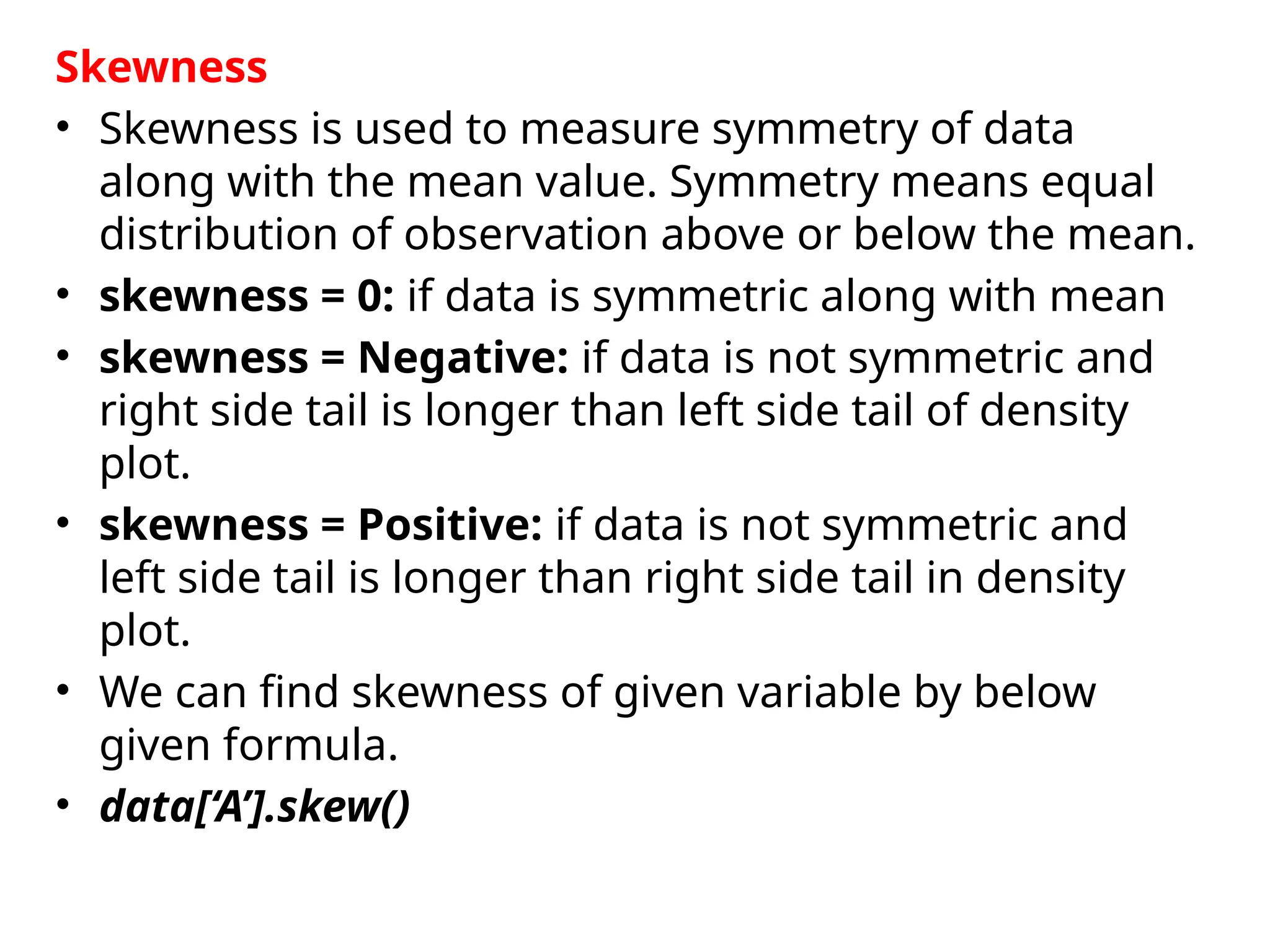 Skewness
• Skewness is used to measure symmetry of data
along with the mean value. Symmetry means equal
distribution of observation above or below the mean.
• skewness = 0: if data is symmetric along with mean
• skewness = Negative: if data is not symmetric and
right side tail is longer than left side tail of density
plot.
• skewness = Positive: if data is not symmetric and
left side tail is longer than right side tail in density
plot.
• We can find skewness of given variable by below
given formula.
• data[‘A’].skew()
 