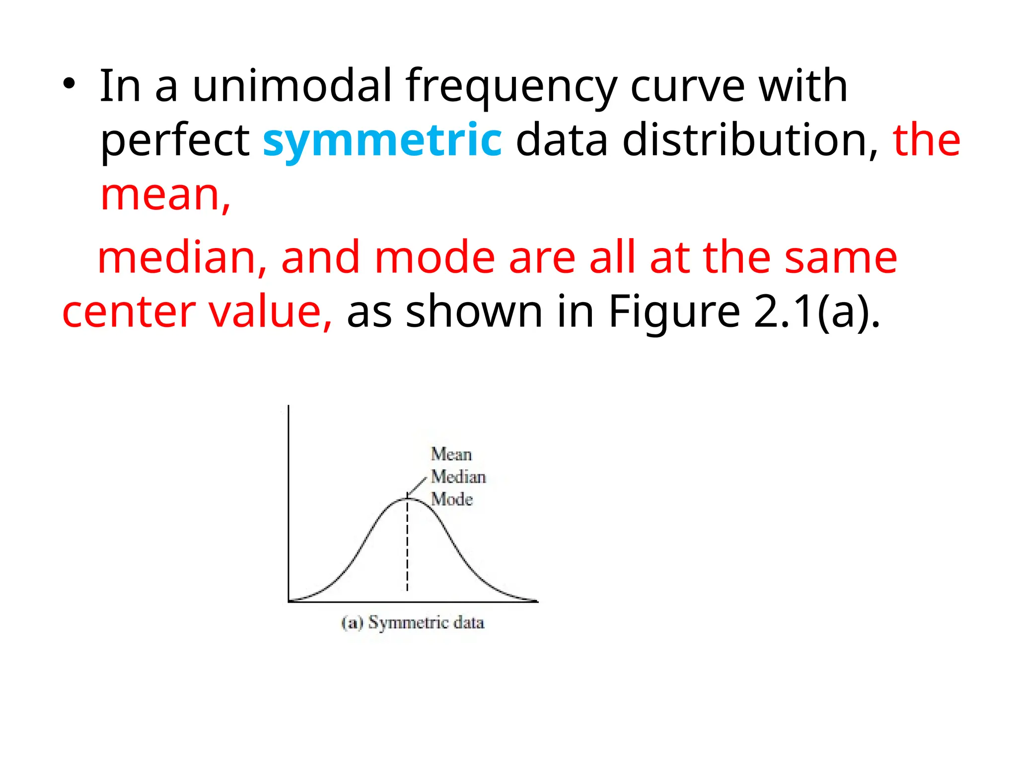 • In a unimodal frequency curve with
perfect symmetric data distribution, the
mean,
median, and mode are all at the same
center value, as shown in Figure 2.1(a).
 