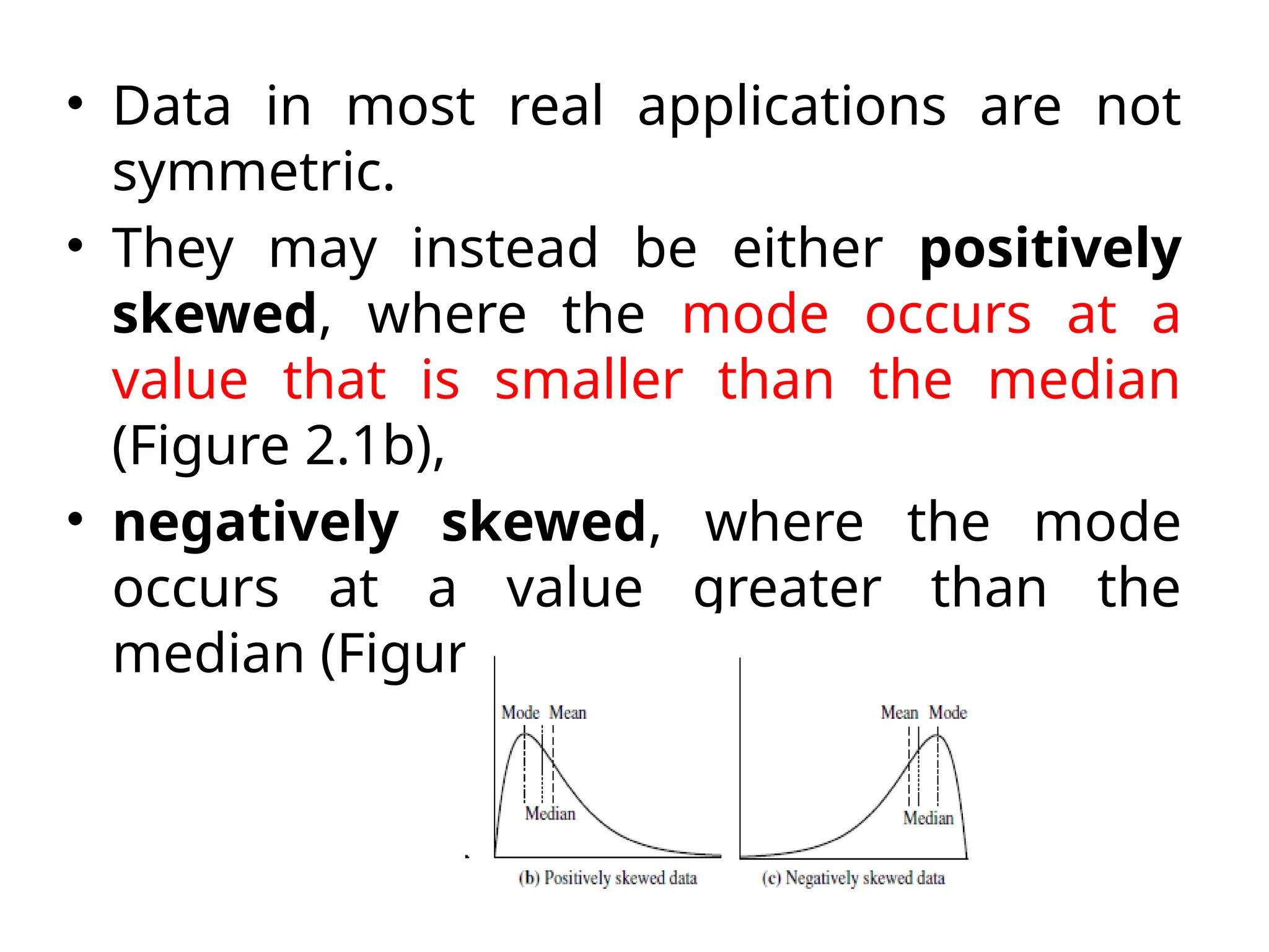 • Data in most real applications are not
symmetric.
• They may instead be either positively
skewed, where the mode occurs at a
value that is smaller than the median
(Figure 2.1b),
• negatively skewed, where the mode
occurs at a value greater than the
median (Figure 2.1c).
 