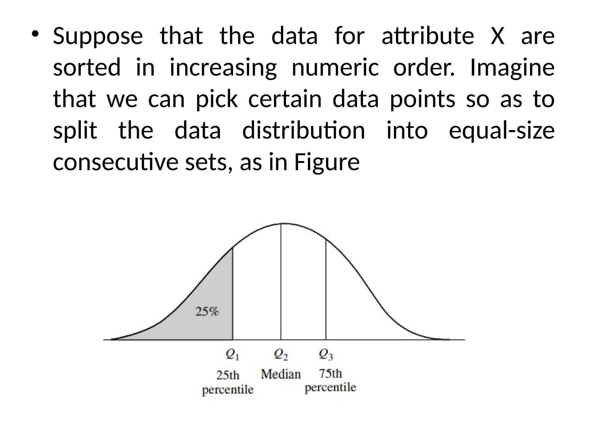• Suppose that the data for attribute X are
sorted in increasing numeric order. Imagine
that we can pick certain data points so as to
split the data distribution into equal-size
consecutive sets, as in Figure
 