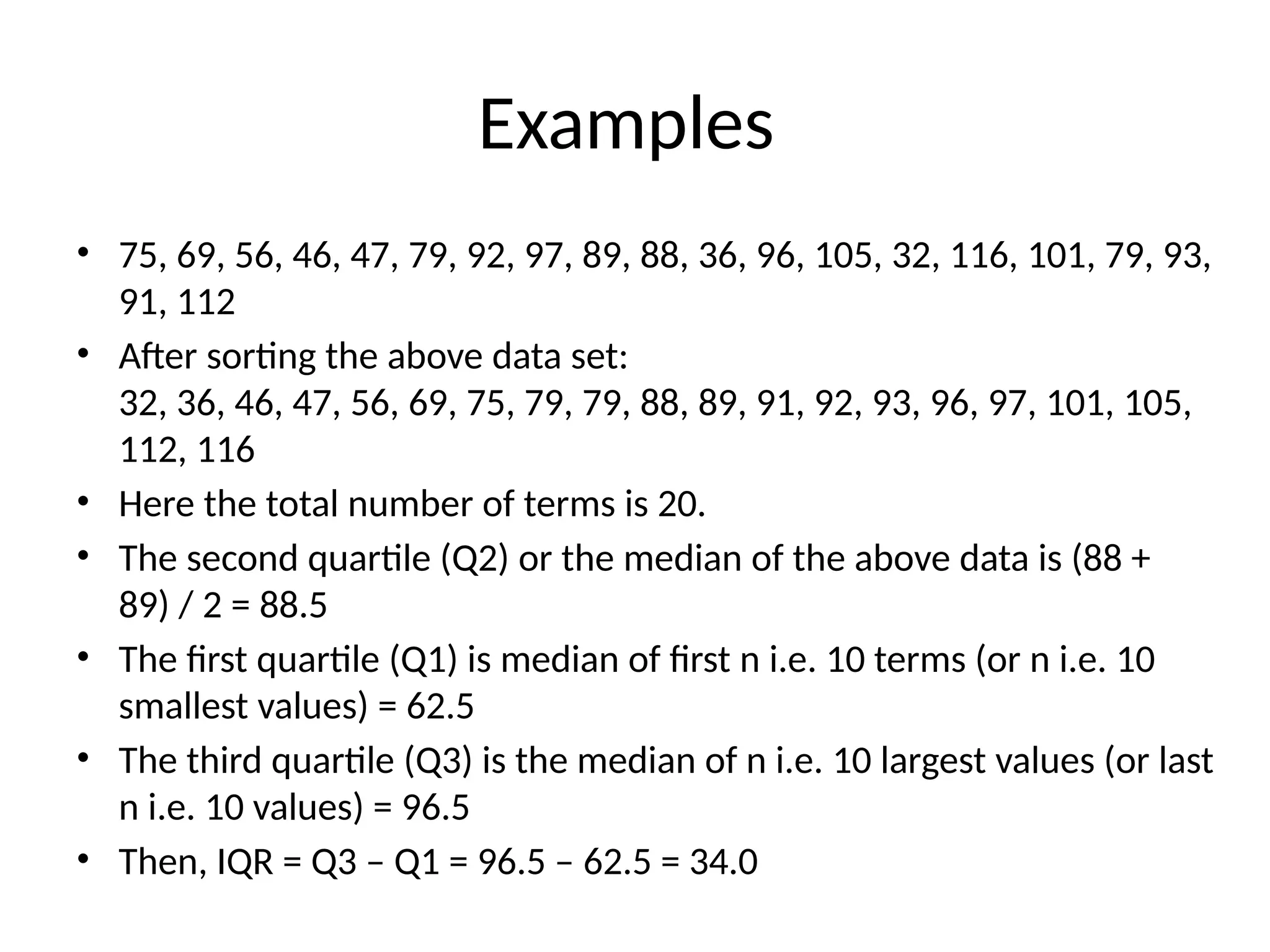 Examples
• 75, 69, 56, 46, 47, 79, 92, 97, 89, 88, 36, 96, 105, 32, 116, 101, 79, 93,
91, 112
• After sorting the above data set:
32, 36, 46, 47, 56, 69, 75, 79, 79, 88, 89, 91, 92, 93, 96, 97, 101, 105,
112, 116
• Here the total number of terms is 20.
• The second quartile (Q2) or the median of the above data is (88 +
89) / 2 = 88.5
• The first quartile (Q1) is median of first n i.e. 10 terms (or n i.e. 10
smallest values) = 62.5
• The third quartile (Q3) is the median of n i.e. 10 largest values (or last
n i.e. 10 values) = 96.5
• Then, IQR = Q3 – Q1 = 96.5 – 62.5 = 34.0
 