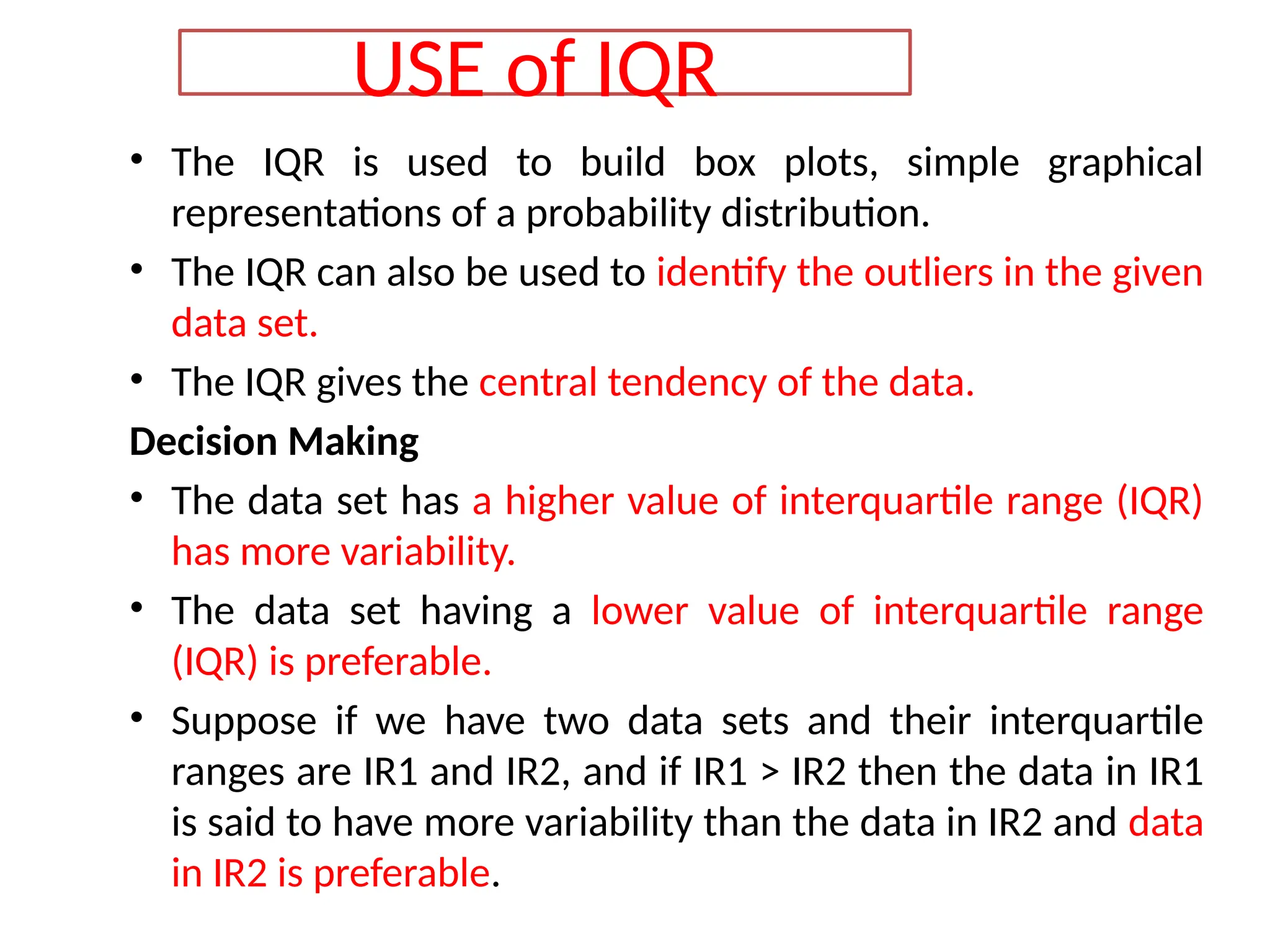 • The IQR is used to build box plots, simple graphical
representations of a probability distribution.
• The IQR can also be used to identify the outliers in the given
data set.
• The IQR gives the central tendency of the data.
Decision Making
• The data set has a higher value of interquartile range (IQR)
has more variability.
• The data set having a lower value of interquartile range
(IQR) is preferable.
• Suppose if we have two data sets and their interquartile
ranges are IR1 and IR2, and if IR1 > IR2 then the data in IR1
is said to have more variability than the data in IR2 and data
in IR2 is preferable.
USE of IQR
 
