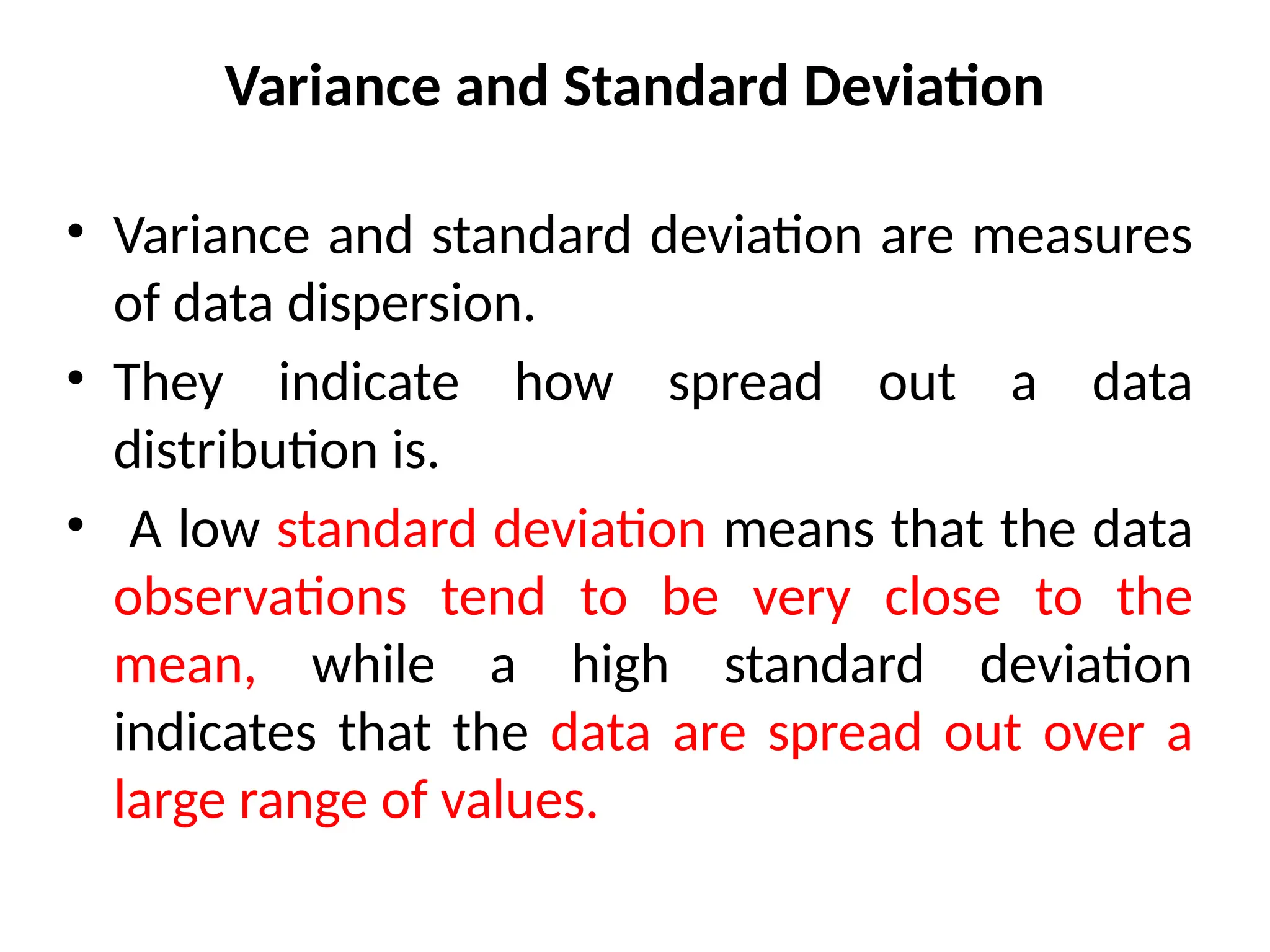 Variance and Standard Deviation
• Variance and standard deviation are measures
of data dispersion.
• They indicate how spread out a data
distribution is.
• A low standard deviation means that the data
observations tend to be very close to the
mean, while a high standard deviation
indicates that the data are spread out over a
large range of values.
 