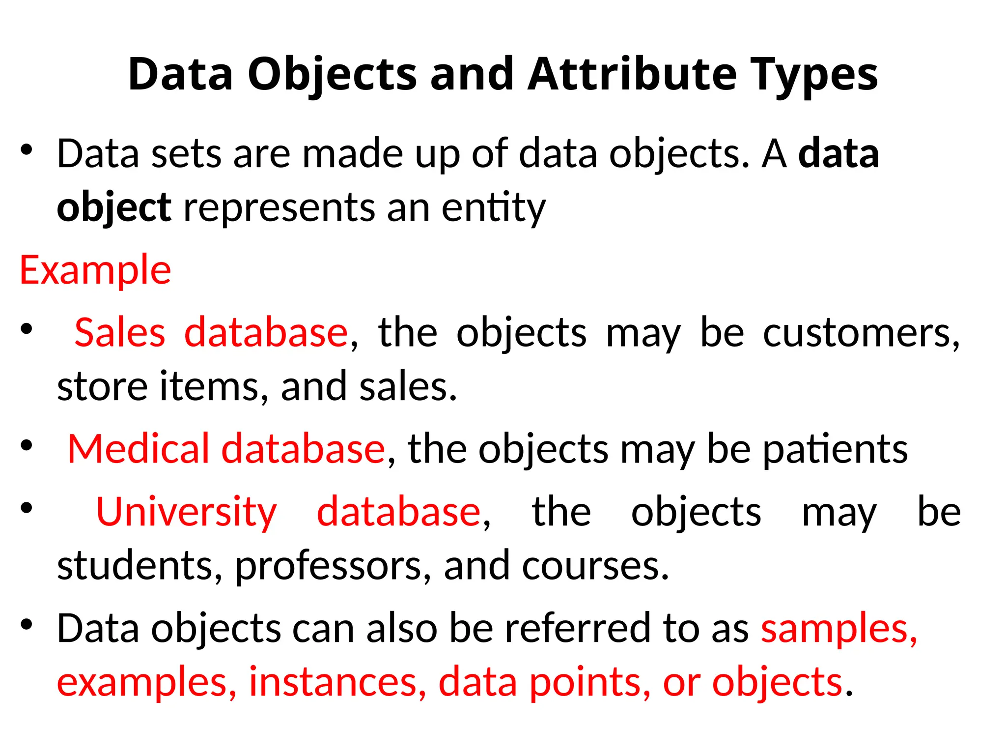 Data Objects and Attribute Types
• Data sets are made up of data objects. A data
object represents an entity
Example
• Sales database, the objects may be customers,
store items, and sales.
• Medical database, the objects may be patients
• University database, the objects may be
students, professors, and courses.
• Data objects can also be referred to as samples,
examples, instances, data points, or objects.
 