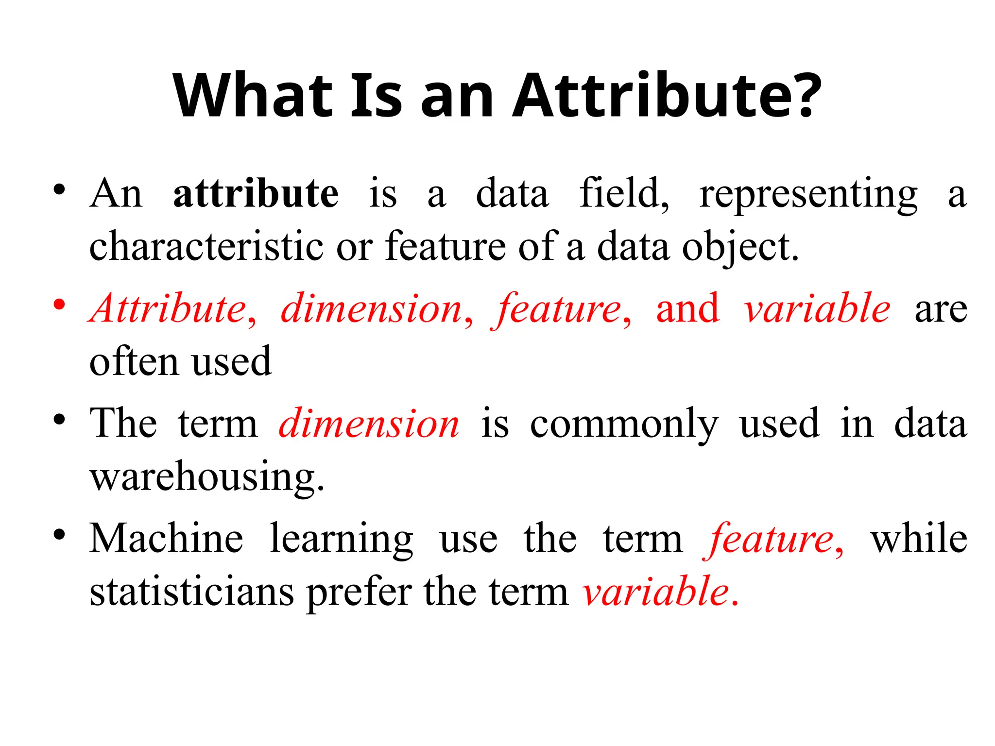 What Is an Attribute?
• An attribute is a data field, representing a
characteristic or feature of a data object.
• Attribute, dimension, feature, and variable are
often used
• The term dimension is commonly used in data
warehousing.
• Machine learning use the term feature, while
statisticians prefer the term variable.
 
