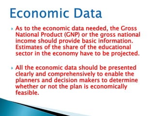 



As to the economic data needed, the Gross
National Product (GNP) or the gross national
income should provide basic information.
Estimates of the share of the educational
sector in the economy have to be projected.
All the economic data should be presented
clearly and comprehensively to enable the
planners and decision makers to determine
whether or not the plan is economically
feasible.

 