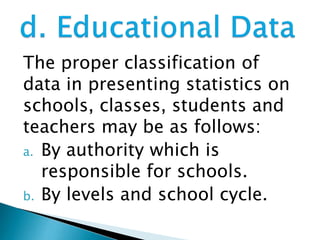 The proper classification of
data in presenting statistics on
schools, classes, students and
teachers may be as follows:
a. By authority which is
responsible for schools.
b. By levels and school cycle.

 
