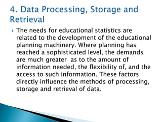 

The needs for educational statistics are
related to the development of the educational
planning machinery. Where planning has
reached a sophisticated level, the demands
are much greater as to the amount of
information needed, the flexibility of, and the
access to such information. These factors
directly influence the methods of processing,
storage and retrieval of data.

 