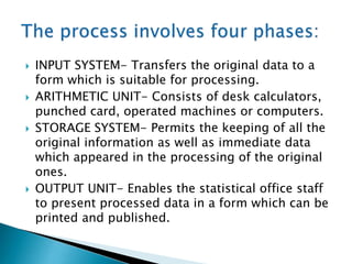 







INPUT SYSTEM- Transfers the original data to a
form which is suitable for processing.
ARITHMETIC UNIT- Consists of desk calculators,
punched card, operated machines or computers.
STORAGE SYSTEM- Permits the keeping of all the
original information as well as immediate data
which appeared in the processing of the original
ones.
OUTPUT UNIT- Enables the statistical office staff
to present processed data in a form which can be
printed and published.

 
