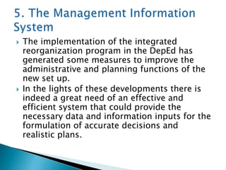 



The implementation of the integrated
reorganization program in the DepEd has
generated some measures to improve the
administrative and planning functions of the
new set up.
In the lights of these developments there is
indeed a great need of an effective and
efficient system that could provide the
necessary data and information inputs for the
formulation of accurate decisions and
realistic plans.

 