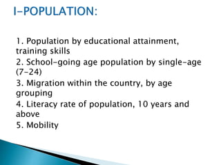 1. Population by educational attainment,
training skills
2. School-going age population by single-age
(7-24)
3. Migration within the country, by age
grouping
4. Literacy rate of population, 10 years and
above
5. Mobility

 