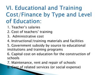 1. Teacher’s salaries
2. Cost of teachers’ training
3. Administrative cost
4. Instructional/training materials and facilities
5. Government subsidy by source to educational
institutions and training programs
6. Capital cost on education for the construction of
schools
7. Maintenance, rent and repair of schools
8. Cost of related services (or social expense)

 