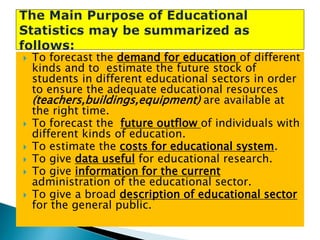 







To forecast the demand for education of different
kinds and to estimate the future stock of
students in different educational sectors in order
to ensure the adequate educational resources
(teachers,buildings,equipment) are available at
the right time.
To forecast the future outflow of individuals with
different kinds of education.
To estimate the costs for educational system.
To give data useful for educational research.
To give information for the current
administration of the educational sector.
To give a broad description of educational sector
for the general public.

 