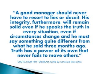 “A good manager should never
have to resort to lies or deceit. His
integrity, furthermore, will remain
solid even if he speaks the truth in
every situation, even if
circumstances change and he must
say something quite different from
what he said three months ago.
Truth has a power of its own that
never fails to move others.”
QUOTES FROM NOT FOR BREAD ALONE By: Konosuke Matsushita

 