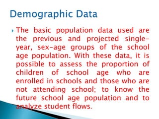 

The basic population data used are
the previous and projected singleyear, sex-age groups of the school
age population. With these data, it is
possible to assess the proportion of
children of school age who are
enrolled in schools and those who are
not attending school; to know the
future school age population and to
analyze student flows.

 
