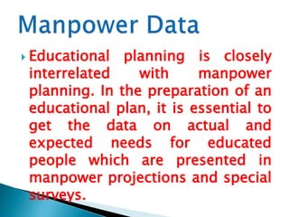  Educational

planning is closely
interrelated
with
manpower
planning. In the preparation of an
educational plan, it is essential to
get the data on actual and
expected needs for educated
people which are presented in
manpower projections and special
surveys.

 