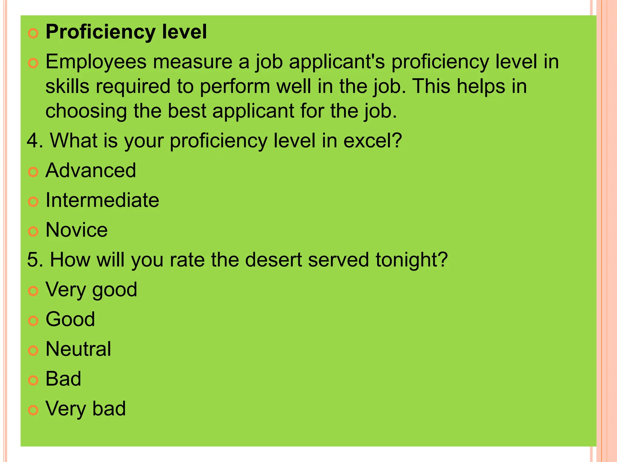  Proficiency level
 Employees measure a job applicant's proficiency level in
skills required to perform well in the job. This helps in
choosing the best applicant for the job.
4. What is your proficiency level in excel?
 Advanced
 Intermediate
 Novice
5. How will you rate the desert served tonight?
 Very good
 Good
 Neutral
 Bad
 Very bad
 