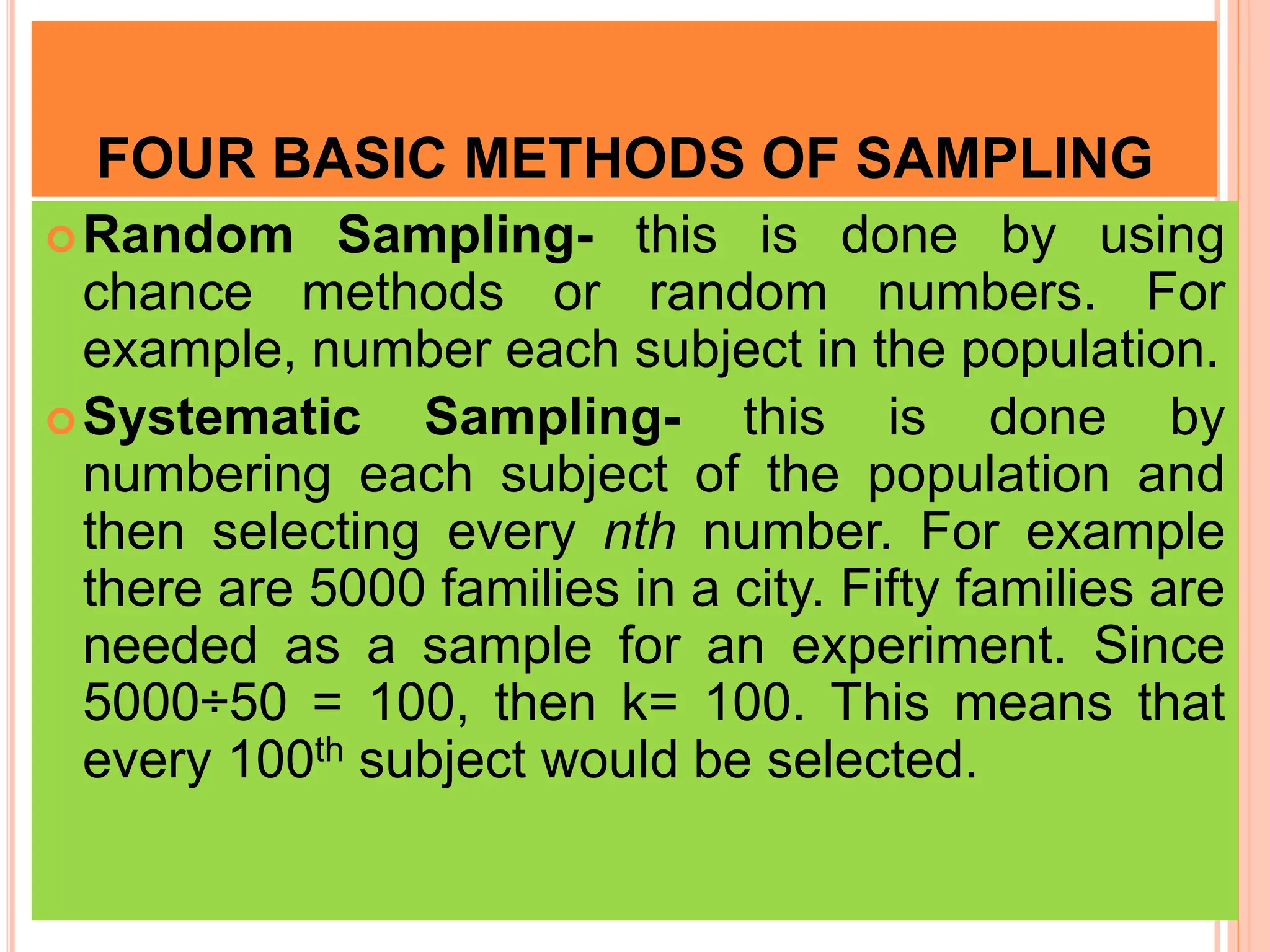 FOUR BASIC METHODS OF SAMPLING
Random Sampling- this is done by using
chance methods or random numbers. For
example, number each subject in the population.
Systematic Sampling- this is done by
numbering each subject of the population and
then selecting every nth number. For example
there are 5000 families in a city. Fifty families are
needed as a sample for an experiment. Since
5000÷50 = 100, then k= 100. This means that
every 100th subject would be selected.
 