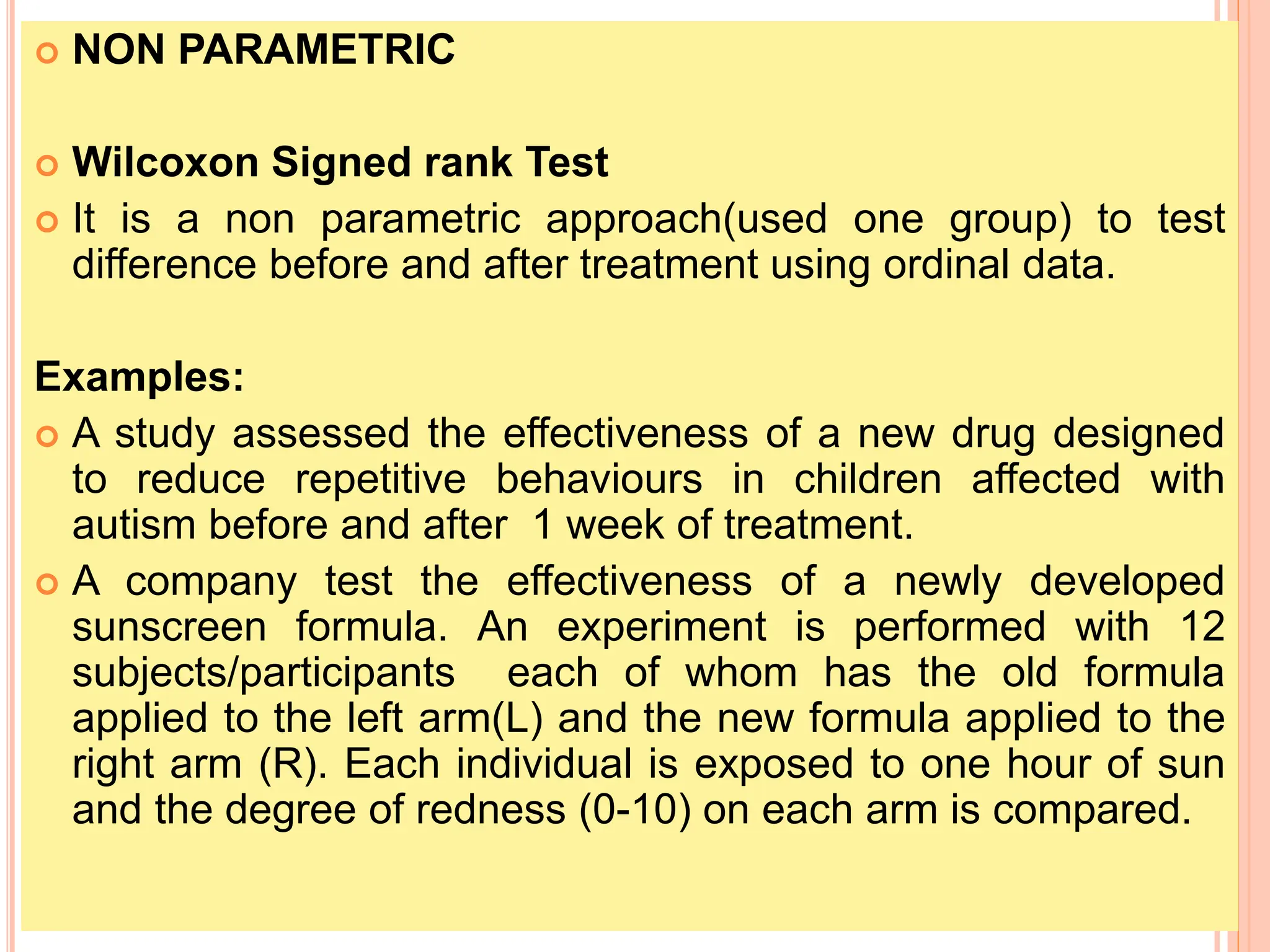  NON PARAMETRIC
 Wilcoxon Signed rank Test
 It is a non parametric approach(used one group) to test
difference before and after treatment using ordinal data.
Examples:
 A study assessed the effectiveness of a new drug designed
to reduce repetitive behaviours in children affected with
autism before and after 1 week of treatment.
 A company test the effectiveness of a newly developed
sunscreen formula. An experiment is performed with 12
subjects/participants each of whom has the old formula
applied to the left arm(L) and the new formula applied to the
right arm (R). Each individual is exposed to one hour of sun
and the degree of redness (0-10) on each arm is compared.
 