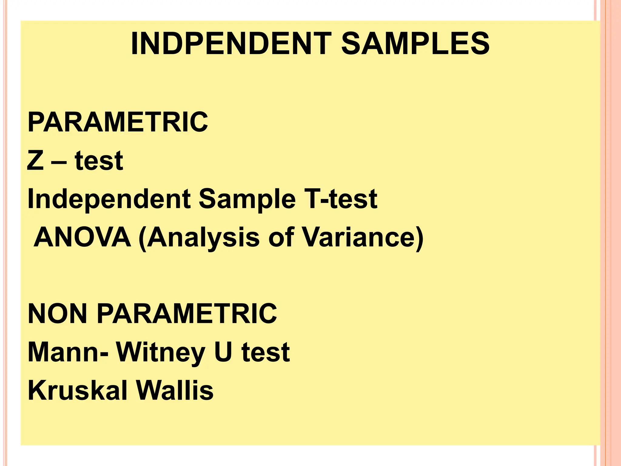 INDPENDENT SAMPLES
PARAMETRIC
Z – test
Independent Sample T-test
ANOVA (Analysis of Variance)
NON PARAMETRIC
Mann- Witney U test
Kruskal Wallis
 