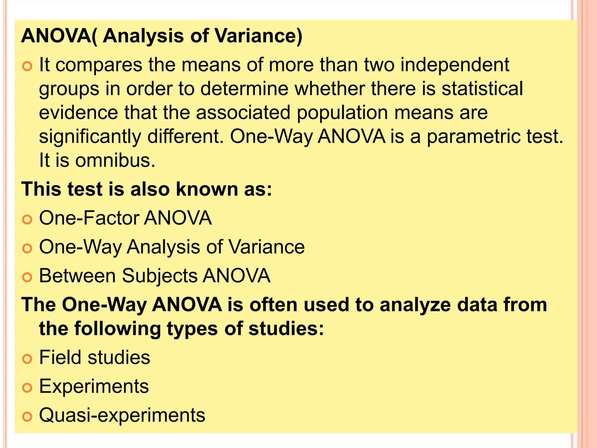 ANOVA( Analysis of Variance)
 It compares the means of more than two independent
groups in order to determine whether there is statistical
evidence that the associated population means are
significantly different. One-Way ANOVA is a parametric test.
It is omnibus.
This test is also known as:
 One-Factor ANOVA
 One-Way Analysis of Variance
 Between Subjects ANOVA
The One-Way ANOVA is often used to analyze data from
the following types of studies:
 Field studies
 Experiments
 Quasi-experiments
 