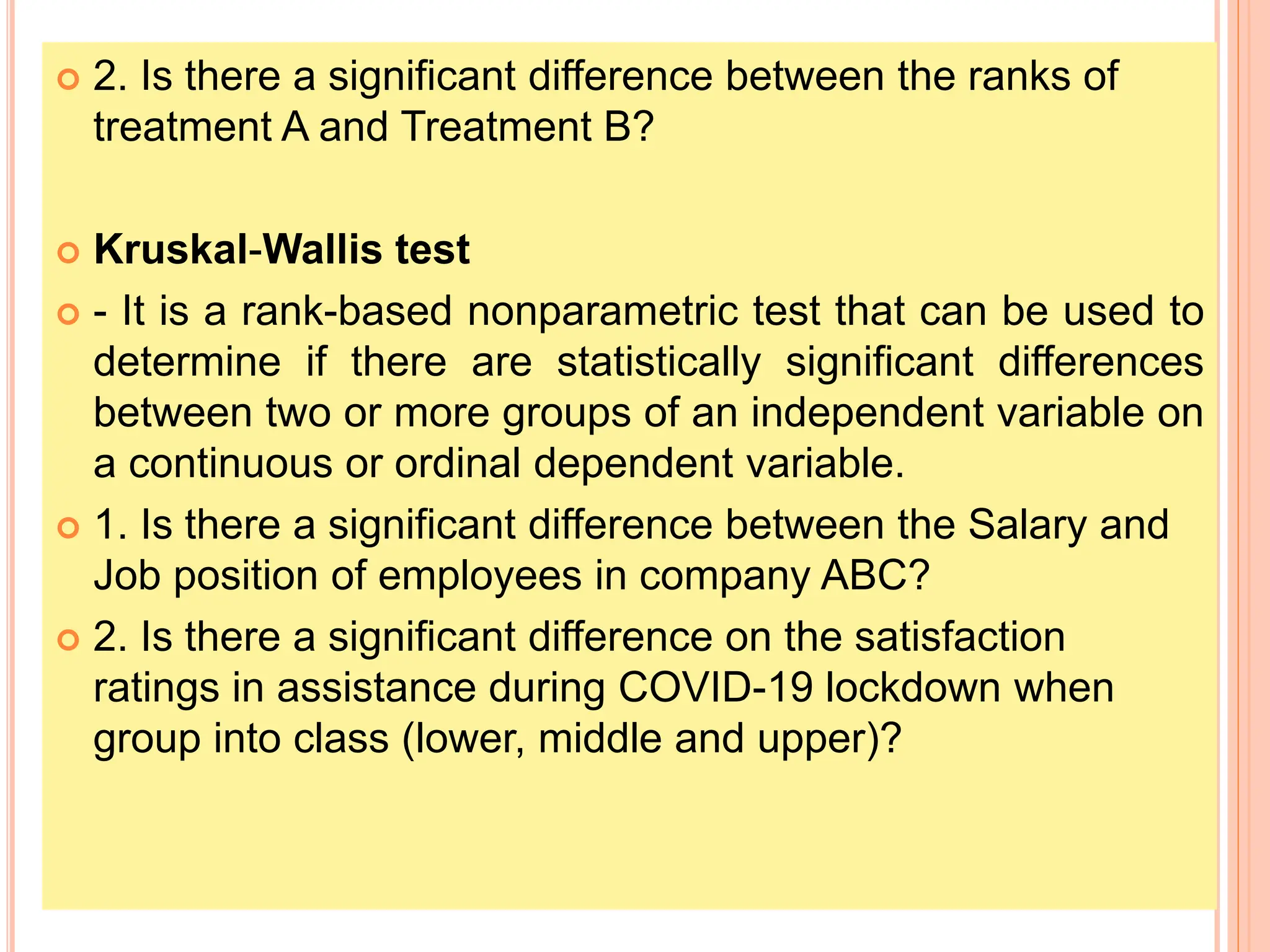  2. Is there a significant difference between the ranks of
treatment A and Treatment B?
 Kruskal-Wallis test
 - It is a rank-based nonparametric test that can be used to
determine if there are statistically significant differences
between two or more groups of an independent variable on
a continuous or ordinal dependent variable.
 1. Is there a significant difference between the Salary and
Job position of employees in company ABC?
 2. Is there a significant difference on the satisfaction
ratings in assistance during COVID-19 lockdown when
group into class (lower, middle and upper)?
 