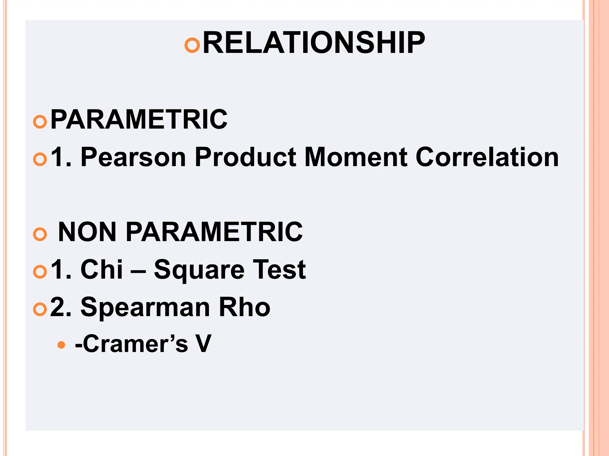 RELATIONSHIP
PARAMETRIC
1. Pearson Product Moment Correlation
 NON PARAMETRIC
1. Chi – Square Test
2. Spearman Rho
 -Cramer’s V
 