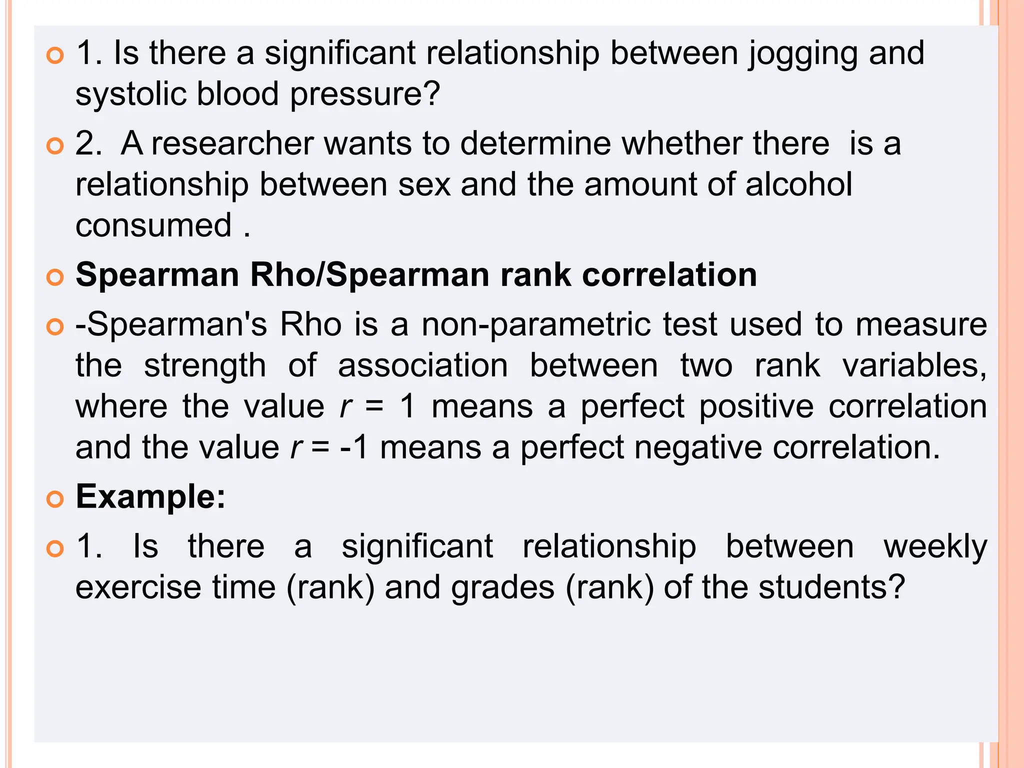  1. Is there a significant relationship between jogging and
systolic blood pressure?
 2. A researcher wants to determine whether there is a
relationship between sex and the amount of alcohol
consumed .
 Spearman Rho/Spearman rank correlation
 -Spearman's Rho is a non-parametric test used to measure
the strength of association between two rank variables,
where the value r = 1 means a perfect positive correlation
and the value r = -1 means a perfect negative correlation.
 Example:
 1. Is there a significant relationship between weekly
exercise time (rank) and grades (rank) of the students?
 