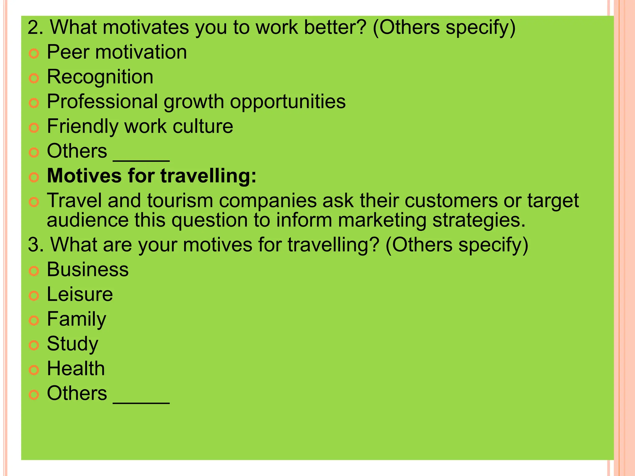 2. What motivates you to work better? (Others specify)
 Peer motivation
 Recognition
 Professional growth opportunities
 Friendly work culture
 Others _____
 Motives for travelling:
 Travel and tourism companies ask their customers or target
audience this question to inform marketing strategies.
3. What are your motives for travelling? (Others specify)
 Business
 Leisure
 Family
 Study
 Health
 Others _____
 