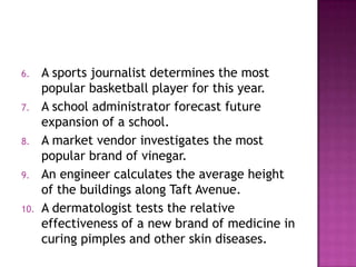 6.    A sports journalist determines the most
      popular basketball player for this year.
7.    A school administrator forecast future
      expansion of a school.
8.    A market vendor investigates the most
      popular brand of vinegar.
9.    An engineer calculates the average height
      of the buildings along Taft Avenue.
10.   A dermatologist tests the relative
      effectiveness of a new brand of medicine in
      curing pimples and other skin diseases.
 