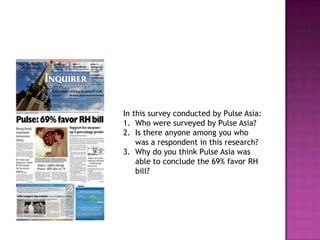In this survey conducted by Pulse Asia:
1. Who were surveyed by Pulse Asia?
2. Is there anyone among you who
    was a respondent in this research?
3. Why do you think Pulse Asia was
    able to conclude the 69% favor RH
    bill?
 