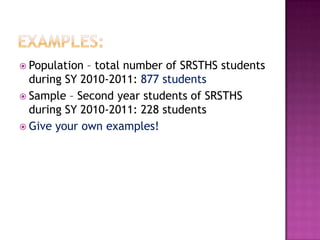  Population – total number of SRSTHS students
  during SY 2010-2011: 877 students
 Sample – Second year students of SRSTHS
  during SY 2010-2011: 228 students
 Give your own examples!
 