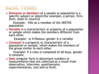    Elements or Members of a sample or population is a
    specific subject or object(for example, a person, firm,
    item, state or country)
        Example: YOU as a member of the SRSTHS
    population.
   Variable is a characteristic or property of a population
    or sample which makes the members different from
    each other.
         Example: in II-Pasteur, gender is a variable
   Constant is a property or characteristic of a
    population or sample, which makes the members of
    the group similar to each other.
        Example: if a class is composed of all boys, gender
    is constant.
   Data (singular form is datum)are numbers or
    measurements that are collected as a result from
    observation, interview, questionnaire,
    experimentation, test and so forth.
 