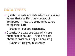  Qualitative data are data which can assume
  values that manifest the concept of
  attributes. These are sometimes called
  categorical data.
    Example: gender, nationality
 Quantitative data are data which are
  numerical in nature. These are data
  obtained from counting or measuring.
    Example: Height, test scores
 