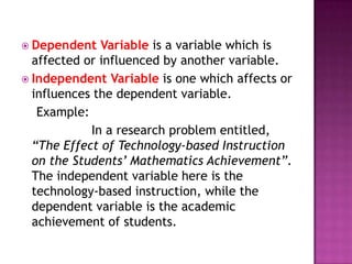  Dependent   Variable is a variable which is
  affected or influenced by another variable.
 Independent Variable is one which affects or
  influences the dependent variable.
   Example:
            In a research problem entitled,
  “The Effect of Technology-based Instruction
  on the Students’ Mathematics Achievement”.
  The independent variable here is the
  technology-based instruction, while the
  dependent variable is the academic
  achievement of students.
 