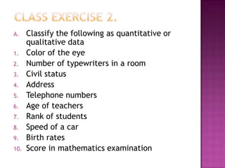A.    Classify the following as quantitative or
      qualitative data
1.    Color of the eye
2.    Number of typewriters in a room
3.    Civil status
4.    Address
5.    Telephone numbers
6.    Age of teachers
7.    Rank of students
8.    Speed of a car
9.    Birth rates
10.   Score in mathematics examination
 