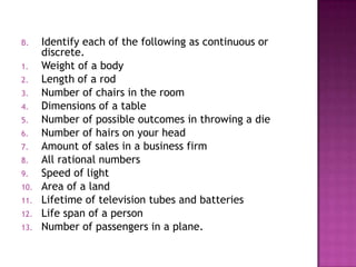 B.    Identify each of the following as continuous or
      discrete.
1.    Weight of a body
2.    Length of a rod
3.    Number of chairs in the room
4.    Dimensions of a table
5.    Number of possible outcomes in throwing a die
6.    Number of hairs on your head
7.    Amount of sales in a business firm
8.    All rational numbers
9.    Speed of light
10.   Area of a land
11.   Lifetime of television tubes and batteries
12.   Life span of a person
13.   Number of passengers in a plane.
 