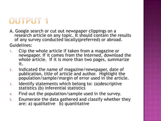 A. Google search or cut out newspaper clippings on a
   research article on any topic. It should contain the results
   of any survey conducted locally(preferred) or abroad.
Guidelines:
1.   Clip the whole article if taken from a magazine or
     newspaper. If it comes from the Interned, download the
     whole article. If it is more than two pages, summarize
     it.
2.   Indicated the name of magazine/newspaper, date of
     publication, title of article and author. Highlight the
     population/sample/margin of error used in the article.
3.   Identify statements which belong to: (a)descriptive
     statistics (b) inferential statistics
4.   Find out the population/sample used in the survey.
5.   Enumerate the data gathered and classify whether they
     are: a) qualitative b) quantitative
 