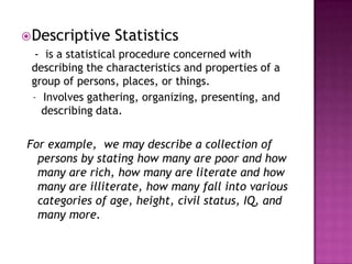  Descriptive    Statistics
  - is a statistical procedure concerned with
 describing the characteristics and properties of a
 group of persons, places, or things.
 - Involves gathering, organizing, presenting, and
   describing data.


For example, we may describe a collection of
  persons by stating how many are poor and how
  many are rich, how many are literate and how
  many are illiterate, how many fall into various
  categories of age, height, civil status, IQ, and
  many more.
 