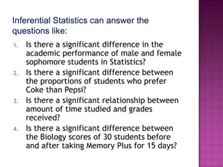 1.   Is there a significant difference in the
     academic performance of male and female
     sophomore students in Statistics?
2.   Is there a significant difference between
     the proportions of students who prefer
     Coke than Pepsi?
3.   Is there a significant relationship between
     amount of time studied and grades
     received?
4.   Is there a significant difference between
     the Biology scores of 30 students before
     and after taking Memory Plus for 15 days?
 