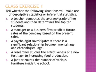 Tell whether the following situations will make use
  of descriptive statistics or inferential statistics.
1. A teacher computes the average grade of her
    students and then determines the top ten
    students.
2. A manager or a business firm predicts future
    sales of the company based on the present
    sales.
3. A psychologist investigates if there is a
    significant relationship between mental age
    and chronological age.
4. A researcher studies the effectiveness of a new
    fertilizer to increasing food production.
5. A janitor counts the number of various
    furniture inside the school.
 